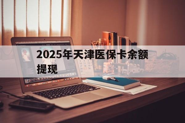 昭通最新2025年天津医保卡余额提现方法分析(最方便真实的昭通2025年天津医保卡余额提现多少方法)