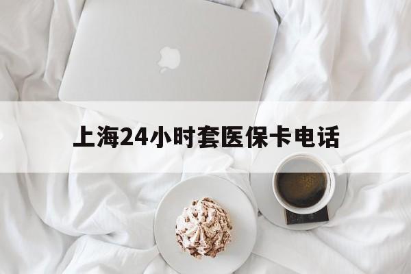 昭通最新上海24小时套医保卡电话方法分析(最方便真实的昭通上海24小时套医保卡电话是多少方法)